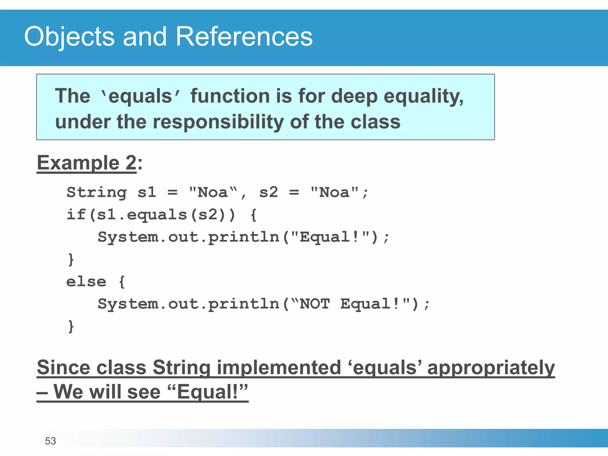 53
Objects and References
Example 2:
String s1 = "Noa“, s2 = "Noa";
if(s1.equals(s2)) {
System.out.println("Equal!");
}
else {
System.out.println(“NOT Equal!");
}
Since class String implemented ‘equals’ appropriately
– We will see “Equal!”
The ‘equals’ function is for deep equality,
under the responsibility of the class
 