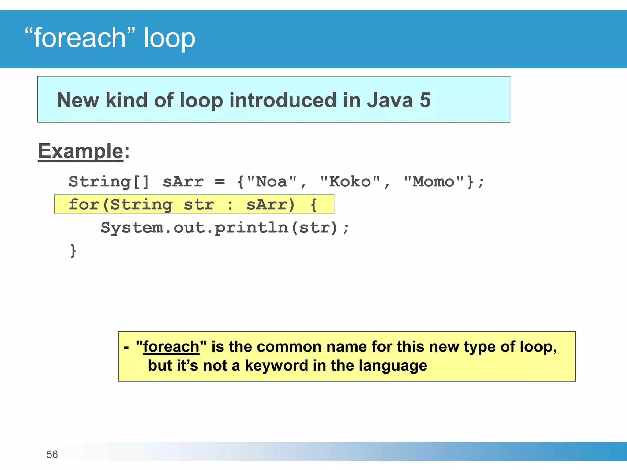 56
“foreach” loop
Example:
String[] sArr = {"Noa", "Koko", "Momo"};
for(String str : sArr) {
System.out.println(str);
}
New kind of loop introduced in Java 5
- "foreach" is the common name for this new type of loop,
but it’s not a keyword in the language
 