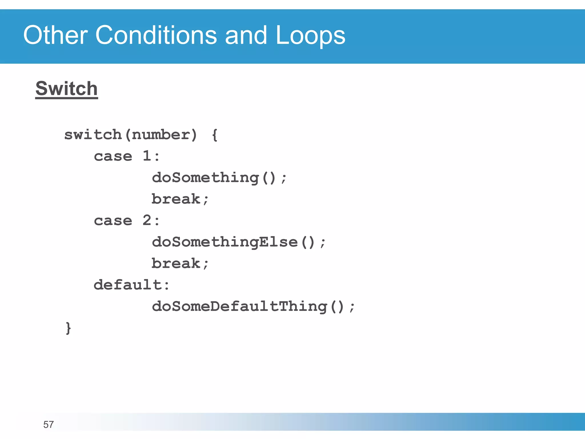 57
Other Conditions and Loops
Switch
switch(number) {
case 1:
doSomething();
break;
case 2:
doSomethingElse();
break;
default:
doSomeDefaultThing();
}
 