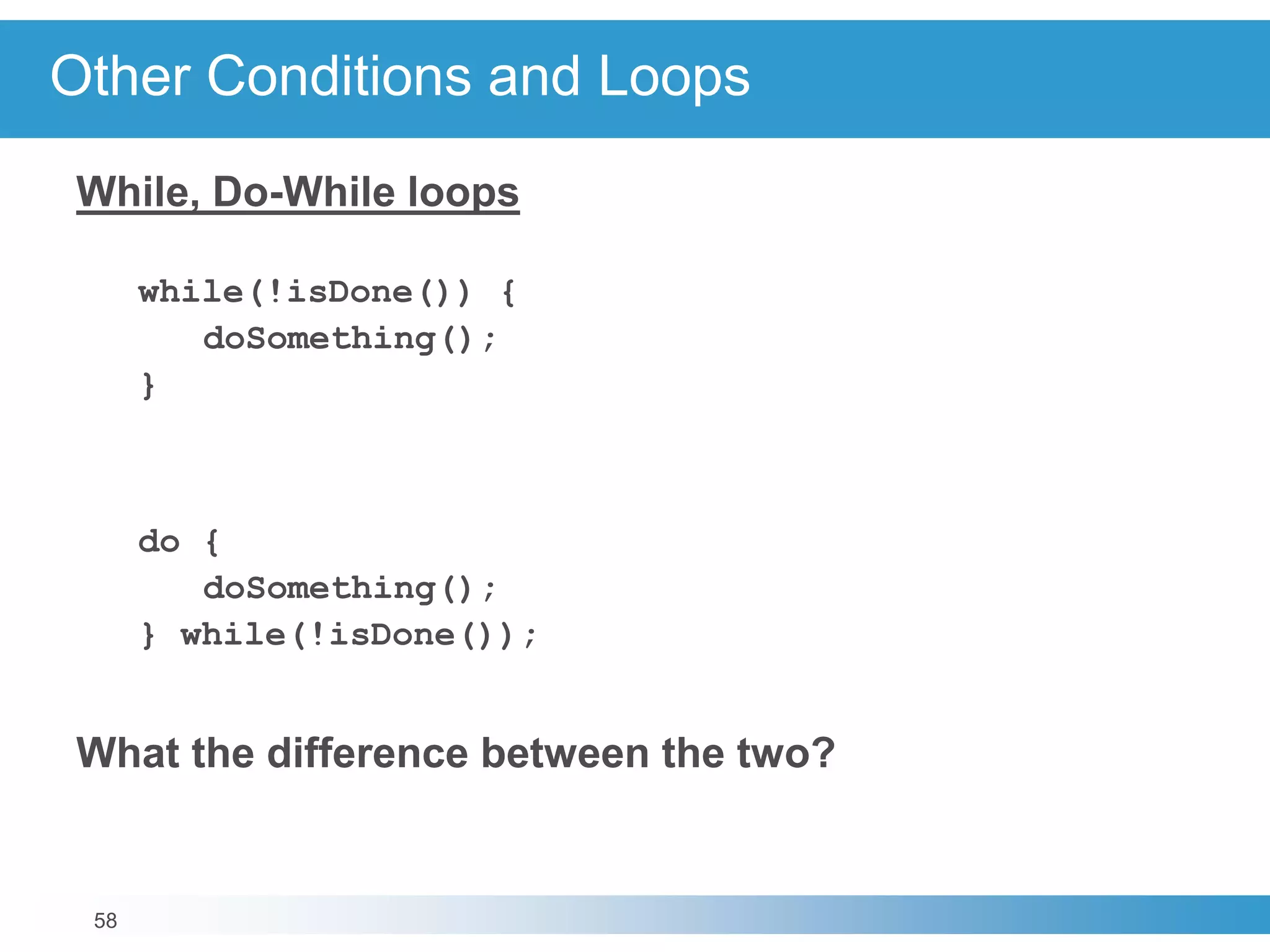 58
Other Conditions and Loops
While, Do-While loops
while(!isDone()) {
doSomething();
}
do {
doSomething();
} while(!isDone());
What the difference between the two?
 