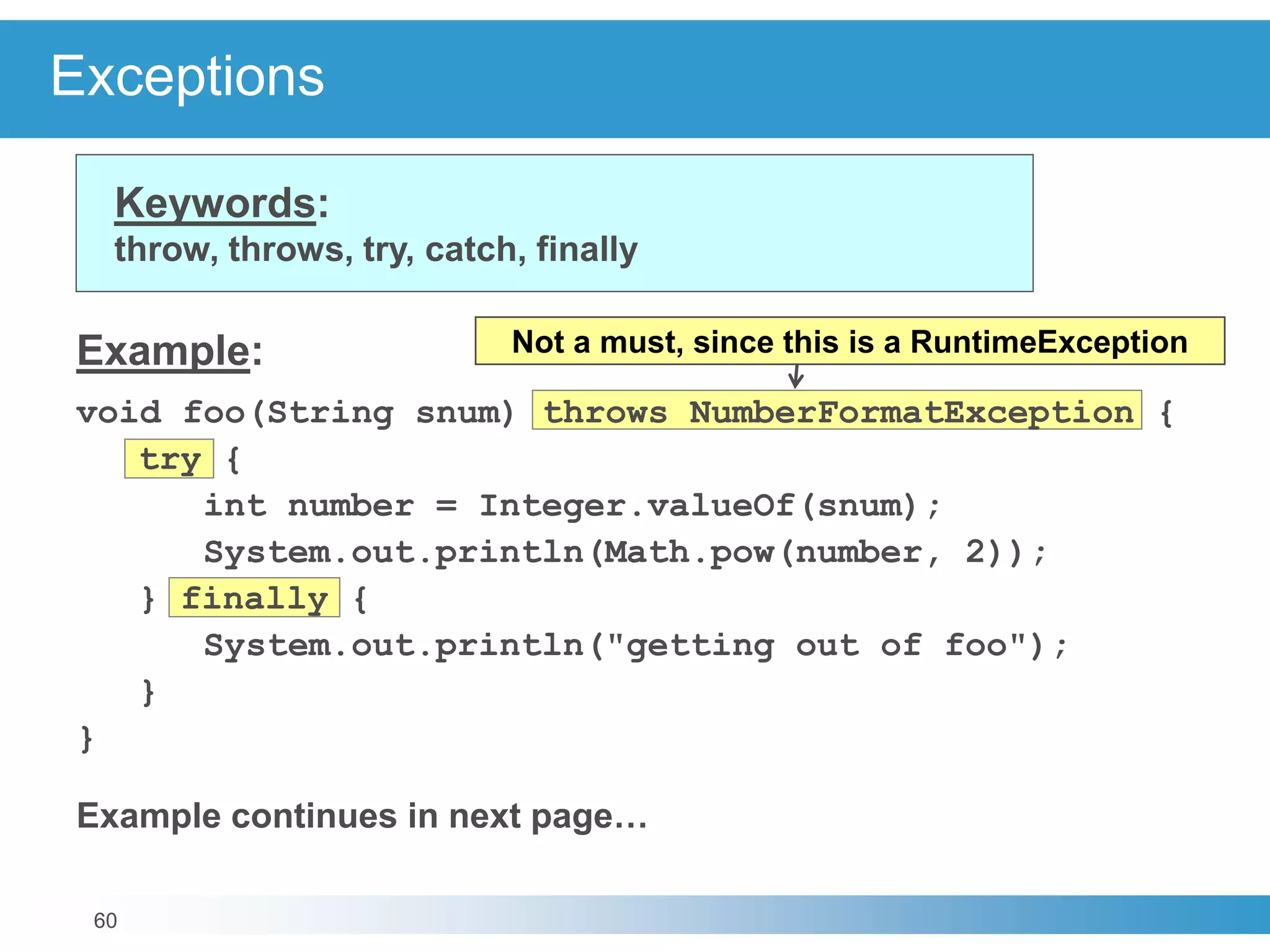 60
Exceptions
Keywords:
throw, throws, try, catch, finally
Example:
void foo(String snum) throws NumberFormatException {
try {
int number = Integer.valueOf(snum);
System.out.println(Math.pow(number, 2));
} finally {
System.out.println("getting out of foo");
}
}
Example continues in next page…
Not a must, since this is a RuntimeException
 