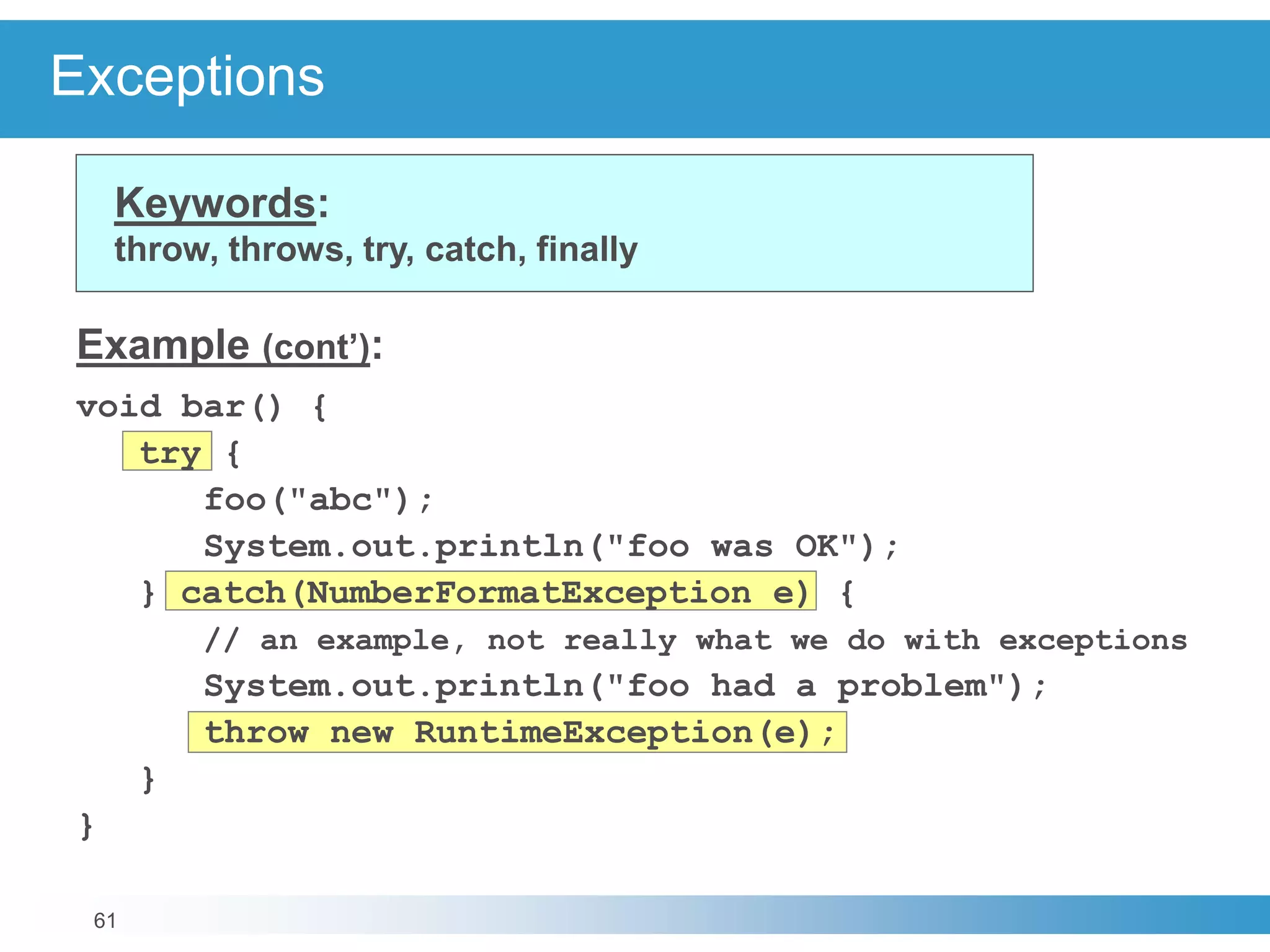 61
Exceptions
Keywords:
throw, throws, try, catch, finally
Example (cont’):
void bar() {
try {
foo("abc");
System.out.println("foo was OK");
} catch(NumberFormatException e) {
// an example, not really what we do with exceptions
System.out.println("foo had a problem");
throw new RuntimeException(e);
}
}
 