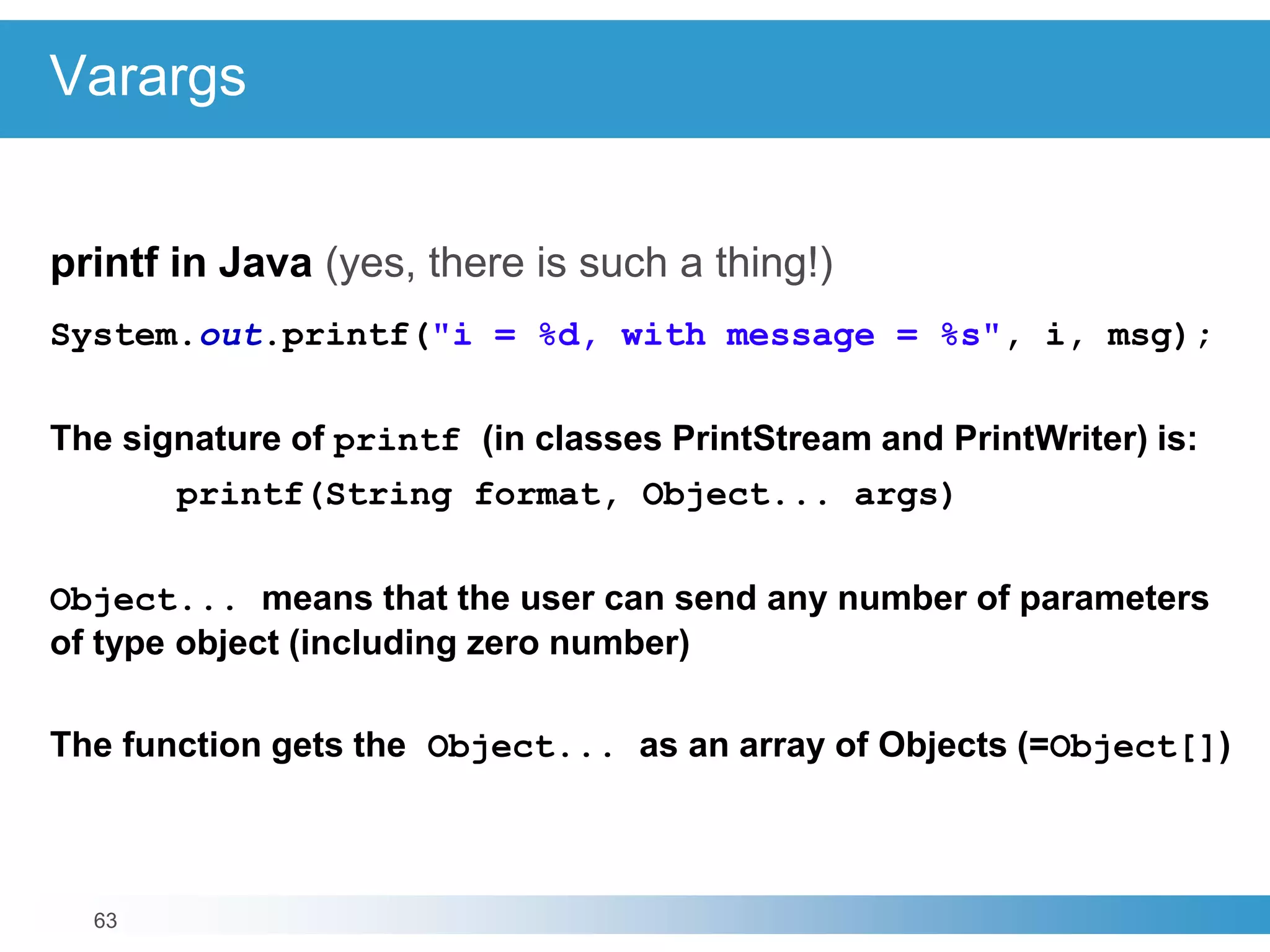 63
Varargs
printf in Java (yes, there is such a thing!)
System.out.printf("i = %d, with message = %s", i, msg);
The signature of printf (in classes PrintStream and PrintWriter) is:
printf(String format, Object... args)
Object... means that the user can send any number of parameters
of type object (including zero number)
The function gets the Object... as an array of Objects (=Object[])
 