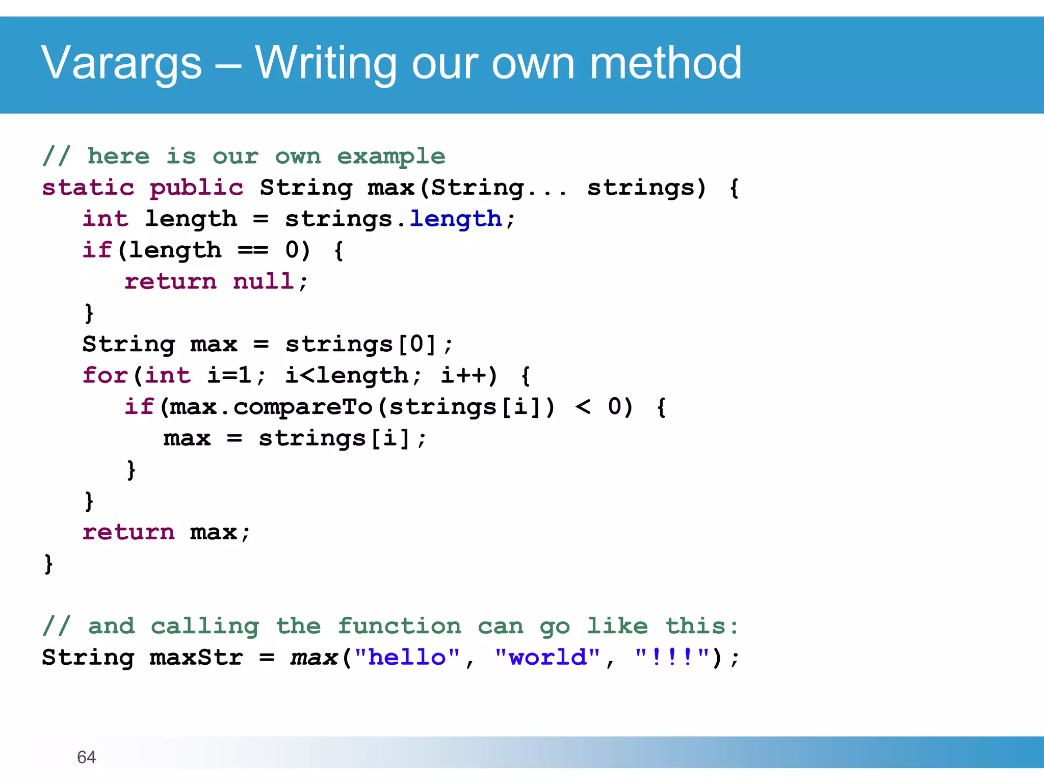 64
Varargs – Writing our own method
// here is our own example
static public String max(String... strings) {
int length = strings.length;
if(length == 0) {
return null;
}
String max = strings[0];
for(int i=1; i<length; i++) {
if(max.compareTo(strings[i]) < 0) {
max = strings[i];
}
}
return max;
}
// and calling the function can go like this:
String maxStr = max("hello", "world", "!!!");
 