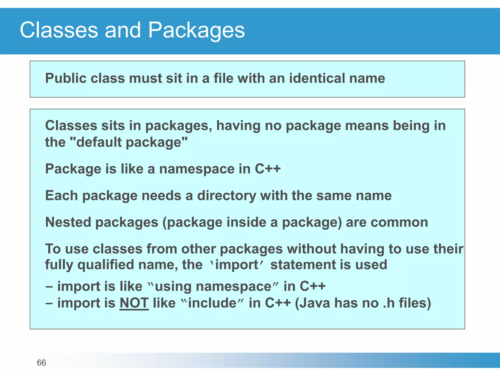 66
Classes and Packages
Public class must sit in a file with an identical name
Classes sits in packages, having no package means being in
the "default package"
Package is like a namespace in C++
Each package needs a directory with the same name
Nested packages (package inside a package) are common
To use classes from other packages without having to use their
fully qualified name, the ‘import’ statement is used
– import is like “using namespace” in C++
– import is NOT like “include” in C++ (Java has no .h files)
 