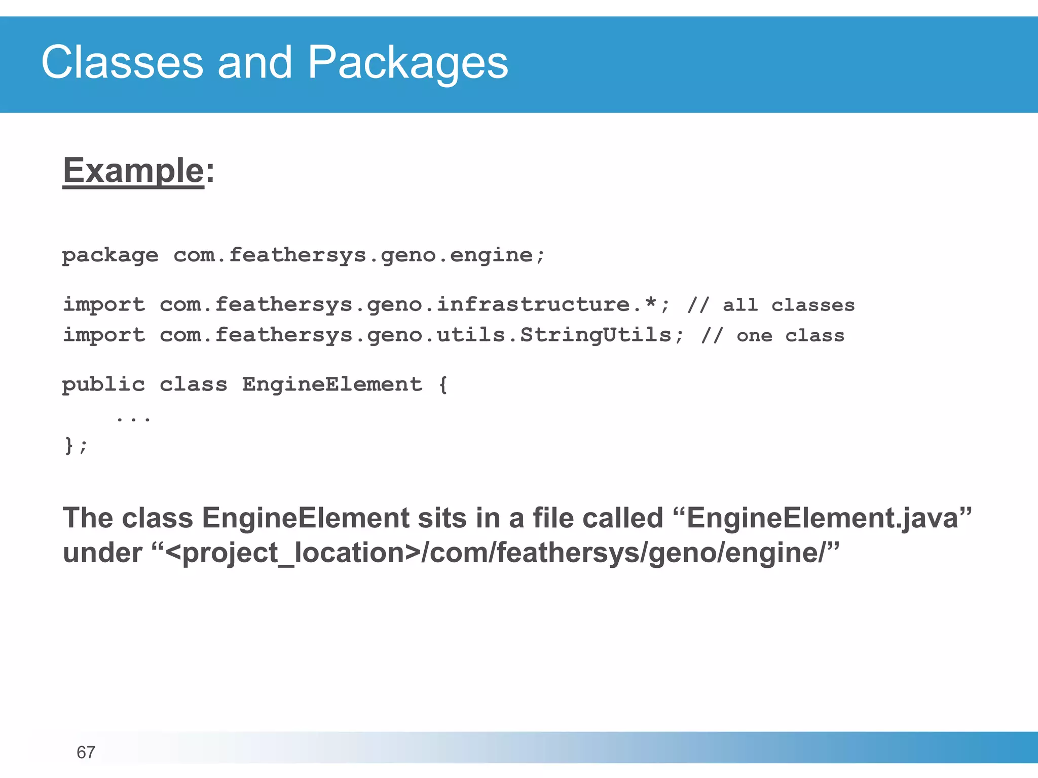 67
Classes and Packages
Example:
package com.feathersys.geno.engine;
import com.feathersys.geno.infrastructure.*; // all classes
import com.feathersys.geno.utils.StringUtils; // one class
public class EngineElement {
...
};
The class EngineElement sits in a file called “EngineElement.java”
under “<project_location>/com/feathersys/geno/engine/”
 