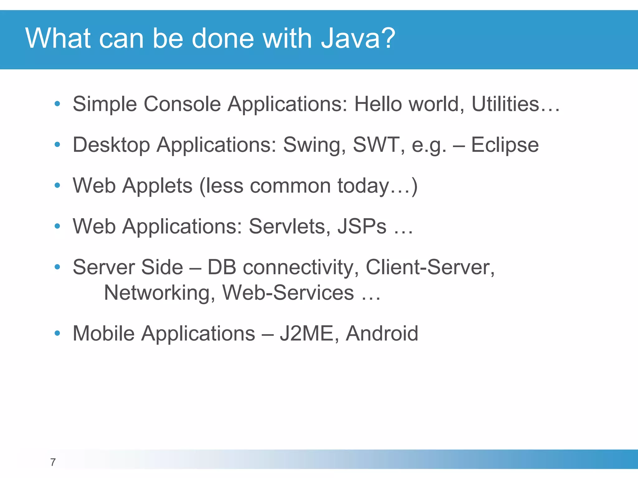 7
What can be done with Java?
• Simple Console Applications: Hello world, Utilities…
• Desktop Applications: Swing, SWT, e.g. – Eclipse
• Web Applets (less common today…)
• Web Applications: Servlets, JSPs …
• Server Side – DB connectivity, Client-Server,
Networking, Web-Services …
• Mobile Applications – J2ME, Android
 