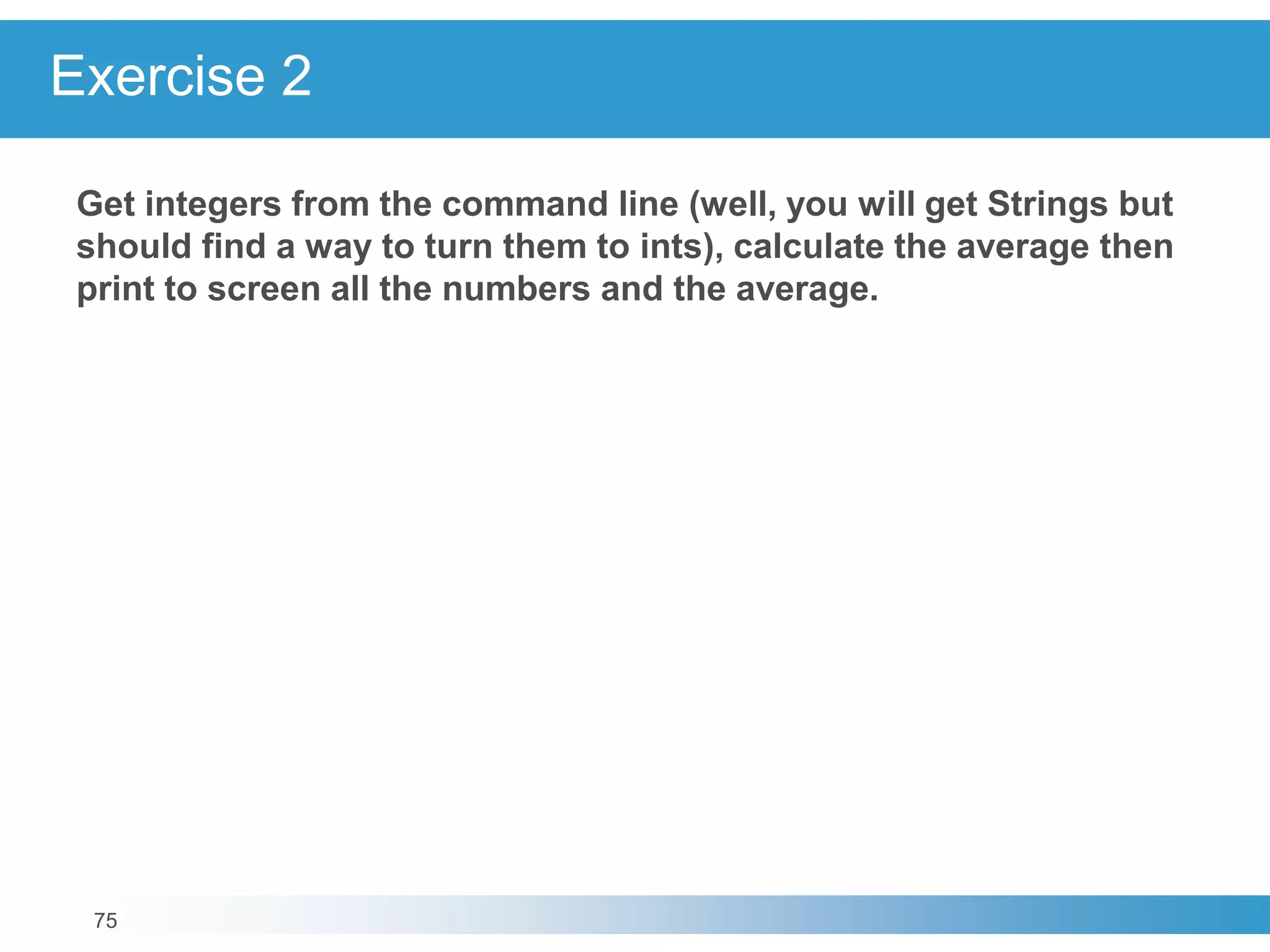 75
Exercise 2
Get integers from the command line (well, you will get Strings but
should find a way to turn them to ints), calculate the average then
print to screen all the numbers and the average.
 