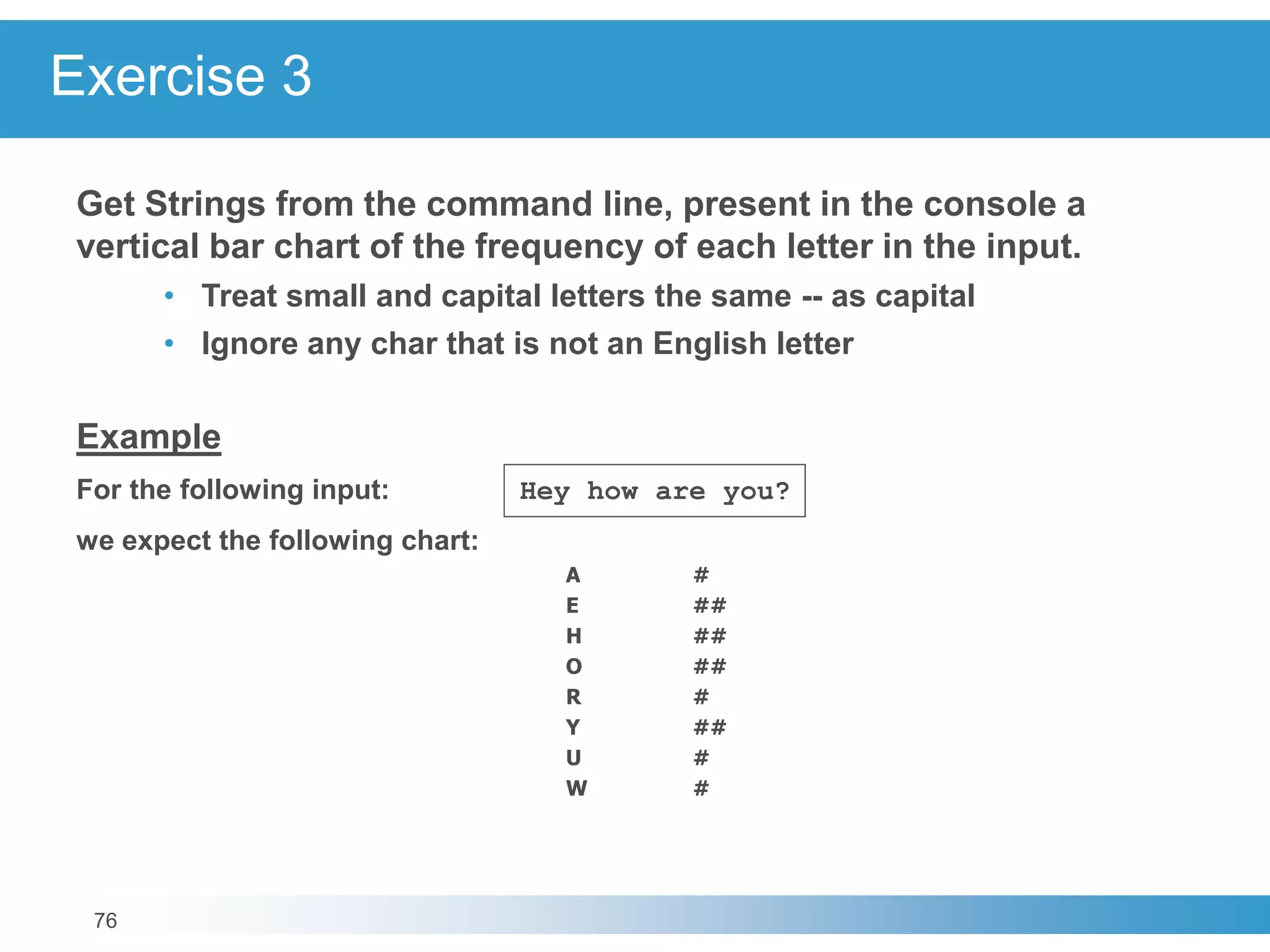 76
Exercise 3
Get Strings from the command line, present in the console a
vertical bar chart of the frequency of each letter in the input.
• Treat small and capital letters the same -- as capital
• Ignore any char that is not an English letter
Example
For the following input: Hey how are you?
we expect the following chart:
A #
E ##
H ##
O ##
R #
Y ##
U #
W #
 