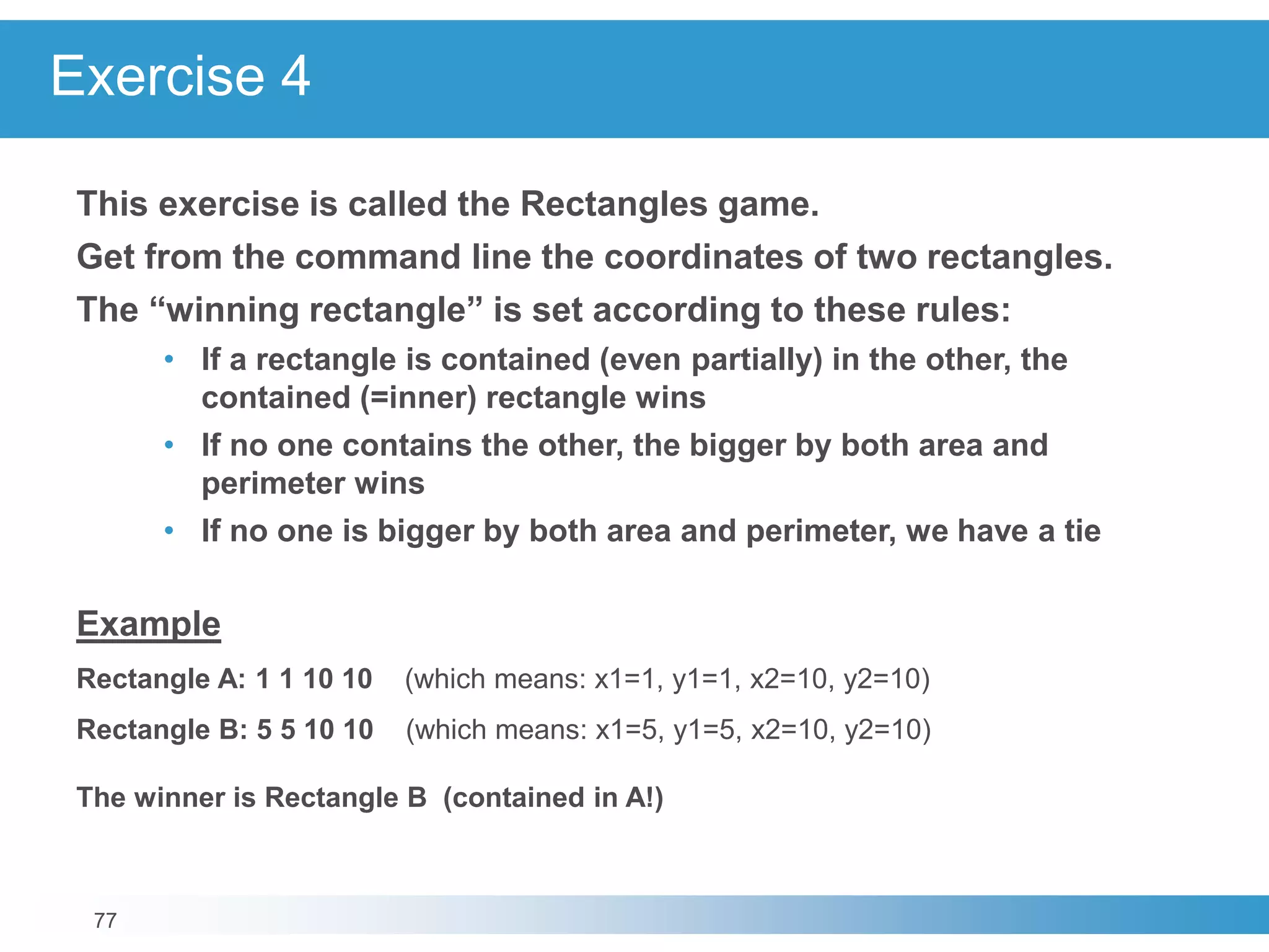 77
Exercise 4
This exercise is called the Rectangles game.
Get from the command line the coordinates of two rectangles.
The “winning rectangle” is set according to these rules:
• If a rectangle is contained (even partially) in the other, the
contained (=inner) rectangle wins
• If no one contains the other, the bigger by both area and
perimeter wins
• If no one is bigger by both area and perimeter, we have a tie
Example
Rectangle A: 1 1 10 10 (which means: x1=1, y1=1, x2=10, y2=10)
Rectangle B: 5 5 10 10 (which means: x1=5, y1=5, x2=10, y2=10)
The winner is Rectangle B (contained in A!)
 