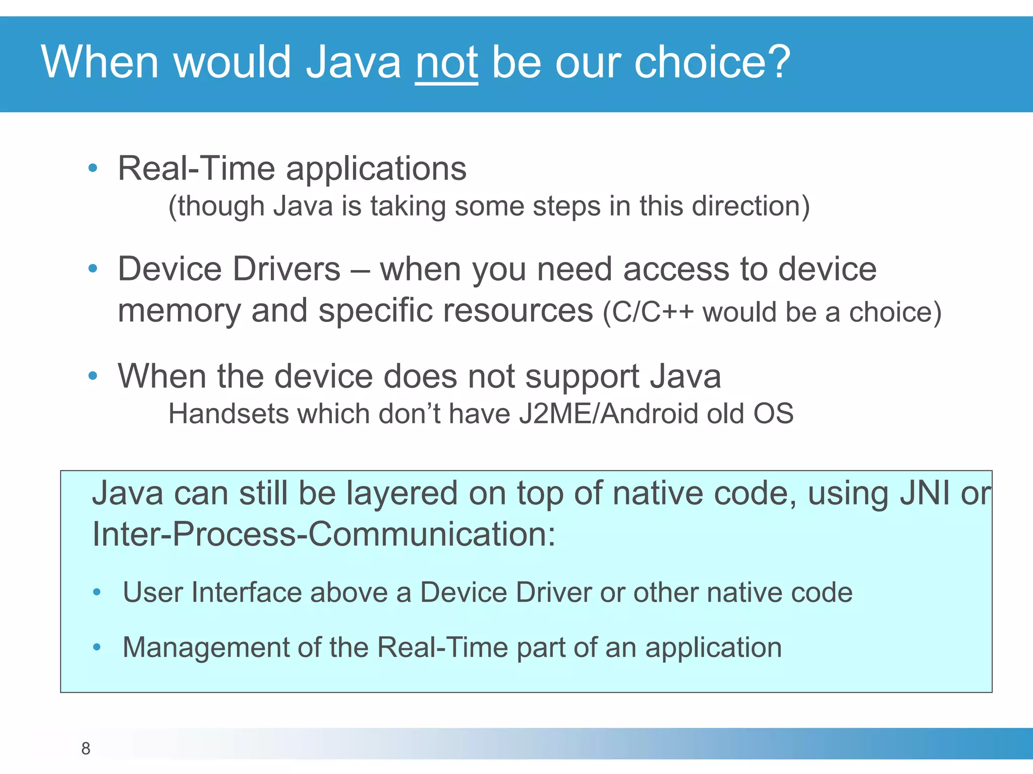 8
When would Java not be our choice?
• Real-Time applications
(though Java is taking some steps in this direction)
• Device Drivers – when you need access to device
memory and specific resources (C/C++ would be a choice)
• When the device does not support Java
Handsets which don’t have J2ME/Android old OS
Java can still be layered on top of native code, using JNI or
Inter-Process-Communication:
• User Interface above a Device Driver or other native code
• Management of the Real-Time part of an application
 