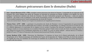 Cadre introductif
10
Auteurs précurseurs dans le domaine (Suite)
• Jean – Jacques Rousseau (1712 – 1778) : considéré comme précurseur des droits de l’homme., l’originalité de son approche est de
proposer une vision intégrée des droits de l’homme en articulant les principes de liberté, d’égalité et de dignité. En cela il
préfigure l’architecture moderne des droits de l’homme. De plus l’articulation proposée par Rousseau – certes de manière
implicite – des droits civils et politiques et des droits économiques sociaux et culturels, annonce les notions d’indivisibilité et
d’universalité fondatrices de la vision contemporaine des droits de l’homme.
Auteur du Contrat Social : Discours sur l’origine et les fondements de l’inégalité parmi les hommes.
• Thomas Paine : (1737 – 1809) a participé à la promotion des droits de l'homme à travers l'organisation de gouvernements
nouveaux, ce qui le situe dans la philosophie des Lumières. Favorable à la République, au suffrage universel et au droit de vote,
il a réfléchit également à la rénovation de la religion et de la société. Il proposa des réformes considérées comme radicales à
l’époque comme un revenu minimum et un système d’éducation gratuit. Il était contre la traite des Noirs et l’esclavage, mais n’a
pas critiqué les lacunes de la Constitution américaine sur ce thème. Il a écrit un article intitulé « African Slavery in America »
publié le 8 mars 1775 dans le Postscript to the Pennsylvania Journal and Weekly Advertiser;
• Jeremy Bentham (1748 – 1832) : Précurseur du libéralisme, il s'exprime en faveur de la liberté individuelle, de la liberté
d’expression, de la liberté économique, de l'abolition de l‘usure, de la séparation de l’Eglise et de l’Etat, du droit des animaux,
de l‘égalité des sexes, de l’abolition de l’esclavage de l‘abolition de, la peine de mort, et de l'abolition des peines physiques, y
compris celle des enfants.
 