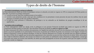 Cadre introductif
11
Types de droits de l’homme
• Les droits économiques, sociaux et culturels :
Le Pacte international relatif aux droits économiques sociaux et culturels, est entré en vigueur en 1976 et comprenait 165 États parties en
août 2017. Il promeut et protège notamment :
 le droit au travail, dans des conditions justes et favorables ;
 le droit à une protection sociale, ainsi qu’à des conditions de vie permettant à toute personne de jouir du meilleur état de santé
physique et mentale qu’elle soit capable d’atteindre ;
 le droit de toute personne à l’éducation, de participer à la vie culturelle ou de bénéficier du progrès scientifique et de ses
applications.
• Les droits civils et politiques
Le Pacte international relatif aux droits civils et politiques et son premier Protocole facultatif sont entrés en vigueur en 1976. Il
comprenait 169 États parties en août 2017. Son deuxième Protocole facultatif est entré en vigueur en 1989.
Ils traite notamment de la libre circulation des personnes, de l’égalité des individus devant la loi, les tribunaux et les cours de justice, du
droit à un procès équitable et à la présomption d’innocence, la question de la liberté de pensée, de conscience et de religion, le droit à la
liberté d’expression, le droit de réunion pacifique, le droit de s’associer librement avec d’autres, de prendre part aux affaires publiques,
de voter et d’être élu et rappelle que les personnes appartenant à des minorités ne peuvent être exclues de ces droits. Enfin, nul ne peut
faire l’objet de détention arbitraire, être soumis à la torture ni à des peines ou traitements cruels, inhumains ou dégradants. L’esclavage
et la traite sous toutes ses formes sont interdits, de même que toute propagande en faveur de la guerre, ainsi que tout appel à la haine
nationale, raciale ou religieuse.
 