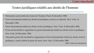 Cadre introductif
12
Textes juridiques relatifs aux droits de l’homme
• Déclaration universelle des droits de l’homme, Paris 10 décembre 1948,
• Pacte international relatif aux droits économiques, sociaux et culturels. New York, 16
Décembre 1966,
• Pacte international relatif aux droits civils et politiques. New York, 16 Décembre 1966,
• Protocole facultatif se rapportant au pacte international relatif aux droits civils et politiques.
New York, 16 Décembre 1966,
• Deuxième protocole facultatif se rapportant au Pacte international relatif aux droits civils et
politiques, visant à abolir la peine de mort, New York, 15 Décembre 1989
(NB : Liste non exhaustive)
 