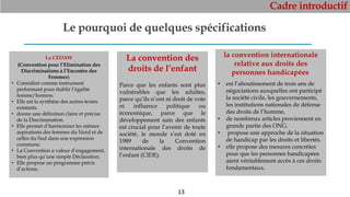 Cadre introductif
13
Le pourquoi de quelques spécifications
La CEDAW
(Convention pour l’Elimination des
Discriminations à l’Encontre des
Femmes)
• Considéré comme instrument
performant pour établir l’égalité
femme/homme.
• Elle est la synthèse des autres textes
existants.
• donne une définition claire et précise
de la Discrimination.
• Elle permet d’harmoniser les mêmes
aspirations des femmes du Nord et de
celles du Sud dans une expression
commune.
• La Convention a valeur d’engagement,
bien plus qu’une simple Déclaration.
• Elle propose un programme précis
d’actions.
La convention des
droits de l’enfant
Parce que les enfants sont plus
vulnérables que les adultes,
parce qu’ils n’ont ni droit de vote
ni influence politique ou
économique, parce que le
développement sain des enfants
est crucial pour l’avenir de toute
société, le monde s’est doté en
1989 de la Convention
internationale des droits de
l’enfant (CIDE).
la convention internationale
relative aux droits des
personnes handicapées
• est l’aboutissement de trois ans de
négociations auxquelles ont participé
la société civile, les gouvernements,
les institutions nationales de défense
des droits de l’homme,
• de nombreux articles proviennent en
grande partie des ONG.
• propose une approche de la situation
de handicap par les droits et libertés.
• elle propose des mesures concrètes
pour que les personnes handicapées
aient véritablement accès à ces droits
fondamentaux.
 