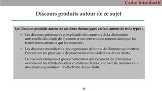 Cadre introductif
14
Discours produits autour de ce sujet
Les discours produits autour de ces deux thématiques varient autour de trois types :
• Les discours présentatifs et explicatifs des contenus de la déclaration
universelle des droits de l’homme et ses conventions annexes ainsi que les
traités internationaux qui les énoncent ;
• Les discours revendicatifs des organismes de droits de l’homme qui mettent
l’accent sur les principaux dépassements et les violations de ces droits ;
• Le discours étatiques et gouvernementaux qui évoquent les principales
avancées et les efforts des états en matière de mise en place de mesures et de
mécanismes garantissant l’effectivité de ces droits.
 