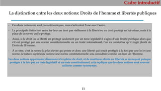 Cadre introductif
15
La distinction entre les deux notions: Droits de l’homme et libertés publiques
- Ces deux notions ne sont pas antinomiques, mais s'articulent l'une avec l'autre.
- La principale distinction entre les deux ne tient pas réellement à la liberté ou au droit protégé en lui-même, mais à la
place de la norme qui le protège.
- Aussi, si le droit ou la liberté est protégé seulement par un texte législatif il s'agira d'une liberté publique alors que
s'il est protégé par une norme constitutionnelle ou un traité international, l'on va considérer qu'il s'agit plutôt de
Droits de l'Homme.
- À ce titre, c'est la norme la plus élevée qui prime et donc une liberté qui serait protégée à la fois par une loi et une
norme de nature supérieure comme une norme constitutionnelle sera considérée comme un droit de l'Homme.
Les deux notions appartenant désormais à la sphère du droit, et de nombreux droits ou libertés se recoupant puisque
protégés à la fois par un texte législatif et un texte constitutionnel, cela explique que les deux notions sont souvent
utilisées comme synonymes.
 