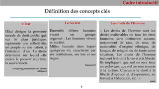 Cadre introductif
4
Définition des concepts clés
L’Etat
l'Etat désigne la personne
morale de droit public qui,
sur le plan juridique,
représente une collectivité,
un peuple ou une nation, à
l’intérieur d’un Territoire
déterminé sur lequel elle
exerce le pouvoir suprême,
la souveraineté.
(Toupie.org, Dictionnaire des libertés
publiques)
La Société
Ensemble d'êtres humains
vivant en groupe
organisé : Les hommes vivent
en société.
Milieu humain dans lequel
quelqu'un vit, caractérisé par
ses institutions, ses lois et ses
règles.
(Larousse.fr)
Les droits de l’Homme
« Les droits de l’homme sont les
droits inaliénables de tous les êtres
humains, sans distinction aucune,
notamment de race, de sexe, de
nationalité, d’origine ethnique, de
langue, de religion ou de toute autre
situation. Les droits de l’homme
incluent le droit à la vie et à la liberté.
Ils impliquent que nul ne sera tenu
en esclavage, que nul ne sera soumis
à la torture. Chacun a le droit à la
liberté d’opinion et d’expression, au
travail, à l’éducation, etc. »
(ONU)
 