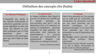 Cadre introductif
5
Définition des concepts clés (Suite)
Les libertés Publiques
L’ensemble des droits et
des libertés individuelle et
collectives garanties par les
textes législatifs et donc par
l’Etat. Les libertés ne sont
dites publiques que si l’Etat
intervient pour les
reconnaitre et les aménager,
quel que soit l’objet de cette
liberté,
(Toupie.org, Dictionnaire politique)
La démocratie
Le régime politique dans lequel le
pouvoir est détenu est contrôlé par
le peuple (principe de
souveraineté), sans qu’il y ait de
distinctions dues à la naissance, la
richesse, la compétence… (principe
d’égalité), En réglé générale les
démocraties sont indirectes ou
représentatives, le pouvoir
s’exerçant par l’intermédiaire de
représentants désignés lors
d’élections au suffrage universel.
(Toupie.org, Dictionnaire politique)
La liberté
l’état d’une personne ou d’un peuple
qui ne subit pas de contraintes, de
soumissions, de servitudes exercées
par une autre personne, par un
pouvoir tyrannique ou une
puissance étrangère. C’est aussi l’état
d’une personne qui n’est pas
prisonnière ni sous la dépendance de
quelqu’un.
Ses formes: Liberté naturelle, liberté
civile, libeté politique, liberté
individuelle
Utilisé seul, le terme "liberté" recouvre
à la fois la liberté individuelle, la
liberté civile et la liberté politique.
(Toupie.org, Dictionnaire politique)
 
