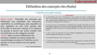 Cadre introductif
6
Définition des concepts clés (Suite)
Justice sociale : Ensemble des principes qui
définissent une répartition des ressources,
matérielles ou symboliques, plus équitable ou
plus égalitaire au sein d’un groupe afin
d’accroître le bien-être collectif et la cohésion
du groupe à travers une action orientée vers
des individus ou des catégories sociales.
Equité : Mise en œuvre différenciée des
principes d’égalité en tenant compte des
caractéristiques sociales de l’individu ou du
groupe en vue de tendre vers une égalité
effective
(www.ac-clermont.fr/disciplines)
En Education
 La généralisation de l’accès à l’éducation pour tous: assurer une place à l’Ecole pour
tous, avec les mêmes critères de qualité et d’efficience, sans aucune discrimination
due à l’appartenance géographique ou sociale, au genre, à un handicap, à la couleur
de la peau, à la langue ou aux croyances ;
• L’existence d’espaces et d’infrastructures suffisants pour garantir l’éducation pour tous,
pour garder l’apprenant à l’Ecole le plus longtemps possible et pour lui assurer la
possibilité de finir les parcours et les apprentissages, sur la base de la réussite et du
mérite ;
 La mise en place des dispositifs de soutien matériel, pédagogique et psychosocial au
profit des apprenants(es) qui en ont besoin ;
 La possibilité d’apprendre tout au long de la vie ;
 La certification à la fin des parcours de toutes les composantes du système éducatif et
à tous les niveaux de la formation et de la qualification.
(La vision stratégique de la réforme 2015-2030)
L'équité et la justice sociale
 
