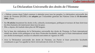 Cadre introductif
7
La Déclaration Universelle des droits de l’Homme
• « Définie comme étant l’idéal commun à atteindre pour tous les peuples, La déclaration universelle des
droits de l’homme (DUDH) a été adoptée par l’Assemblée générale des Nations Unies le 10 décembre
1948, à Paris.
• Ses 30 articles énumèrent les droits civils, culturels, économiques, politiques et sociaux de base dont tous
les êtres humains devraient jouir dans tous les pays.
• Elle a, depuis, été traduite dans plus de 500 langues.
• Sur la base des réalisations de la Déclaration universelle des droits de l’homme, le Pacte international
relatif aux droits civils politiques et ses deux Protocoles facultatifs, ainsi que le Pacte international relatif
aux droits économiques, sociaux et culturels sont entrés en vigueur en 1976.
• Avec la Déclaration universelle des droits de l’homme, ces Pactes et leurs protocoles facultatifs
constituent ce que l’on appelle la Charte internationale des droits de l'homme ».
(ONU)
 