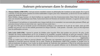 Cadre introductif
9
Auteurs précurseurs dans le domaine
• Thomas Hobbes (1588–1679) : n'est pas encore considéré comme un philosophe des Lumières au sens propre. En ce qui le
concerne, il n'est pas encore question de droits inaliénables et égaux pour tous. Néanmoins, ça fait de lui l'un des maîtres à
penser des droits de l'homme.
Selon Hobbes, chaque homme a le droit d'utiliser ses capacités à des fins d'autoconservation. Dans l'état de nature (c.-à-d.
dans une situation hypothétique sans État), l'autoconservation de l'homme est toutefois menacée (« la guerre de tous contre
tous »).
C'est pourquoi il est judicieux et raisonnable pour chaque individu de se soumettre à un souverain plus puissant (l'État), qui
seul peut exercer la force et ainsi éviter une « guerre de tous contre tous ».
Il s'agit d'un État qui ne reconnaît aucune revendication juridique à son encontre de la part de ses sujets, mais qui doit
justifier son pouvoir vis-à-vis des intérêts personnels de chaque individu. Cette pensée « nouvelle » joua un rôle important
pour les philosophes suivants.
• John Locke (1632–1704) : reprend la pensée de Hobbes selon laquelle l'État doit justifier son pouvoir. De plus, Locke
identifie des droits fondamentaux sur la vie, la liberté et la propriété, auxquels l'individu ne peut pas renoncer. L'État a
simplement pour fonction de garantir ces droits naturels de l'homme et de les préserver. S'il ne remplit par cette fonction, il
perd sa légitimation.
Locke ne confère pas à l'État un pouvoir illimité, mais préconise une séparation des pouvoirs entre le législatif (pouvoir
législatif) et l'exécutif (pouvoir exécutif). Par la suite, Charles de Montesquieu (1689–1755) complète ce modèle avec le
pouvoir judiciaire (la justice). Avec Locke, les droits naturels de l'individu sont supérieurs à l'État et les individus peuvent
les faire valoir auprès de l'État.Les idées de John Locke eurent une grande influence sur la déclaration d'indépendance
américaine.
 