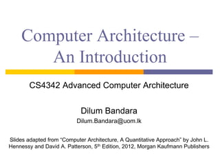 Computer Architecture –
An Introduction
CS4342 Advanced Computer Architecture
Dilum Bandara
Dilum.Bandara@uom.lk
Slides adapted from “Computer Architecture, A Quantitative Approach” by John L.
Hennessy and David A. Patterson, 5th Edition, 2012, Morgan Kaufmann Publishers
 