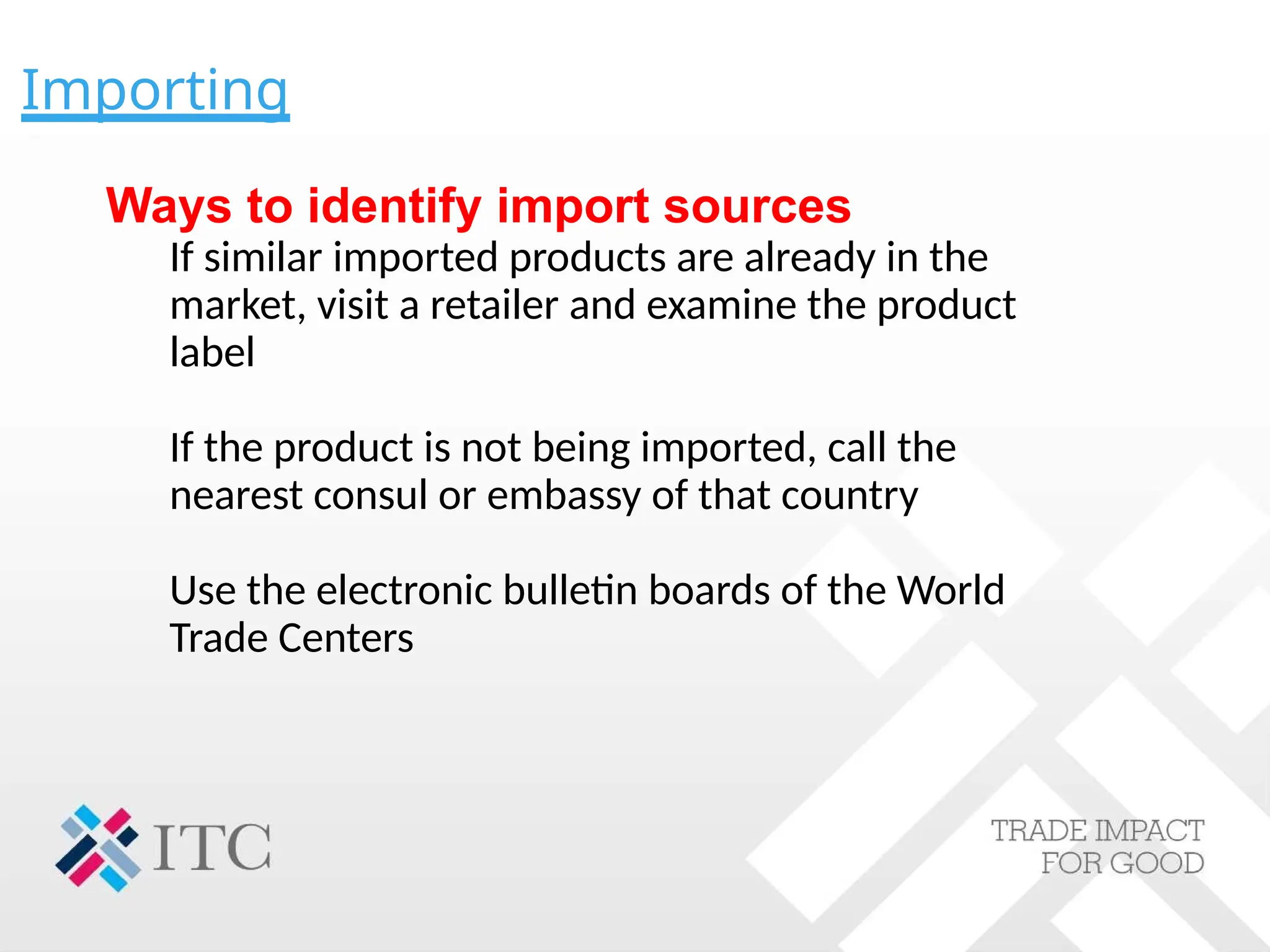 Importing
Ways to identify import sources
If similar imported products are already in the
market, visit a retailer and examine the product
label
If the product is not being imported, call the
nearest consul or embassy of that country
Use the electronic bulletin boards of the World
Trade Centers
 