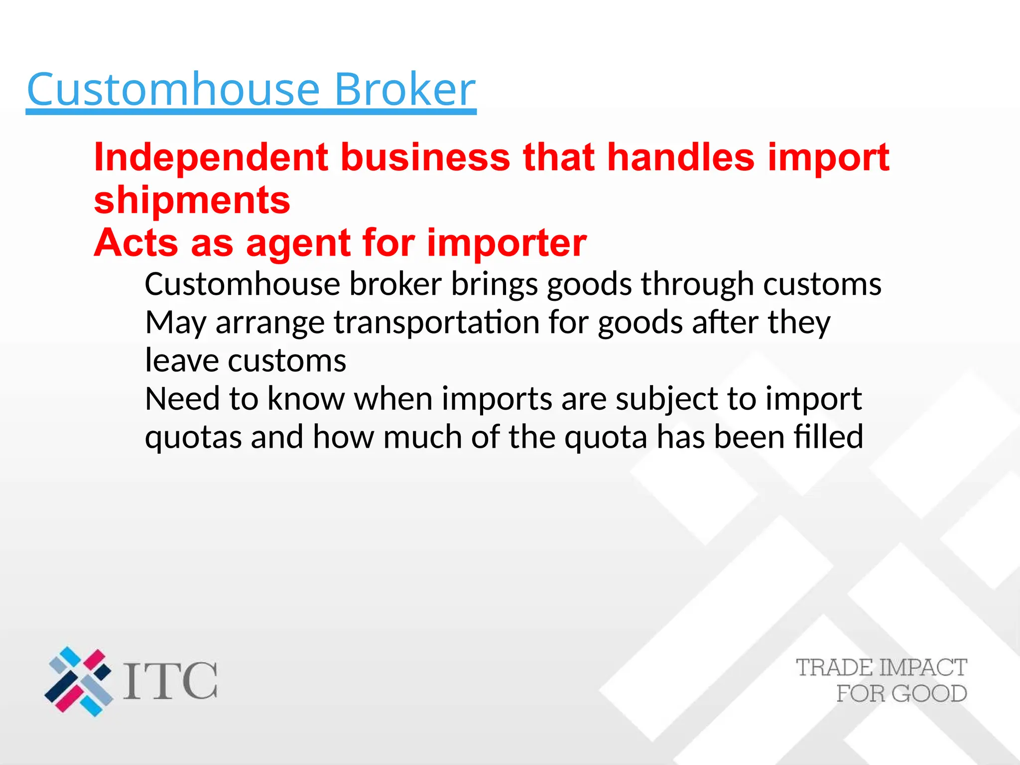 Customhouse Broker
Independent business that handles import
shipments
Acts as agent for importer
Customhouse broker brings goods through customs
May arrange transportation for goods after they
leave customs
Need to know when imports are subject to import
quotas and how much of the quota has been filled
 