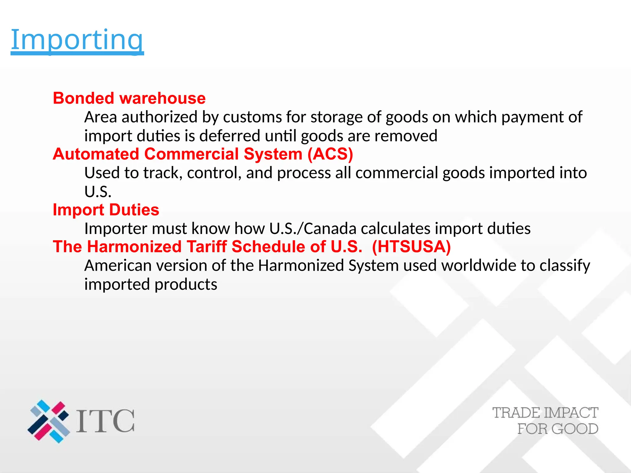 Importing
Bonded warehouse
Area authorized by customs for storage of goods on which payment of
import duties is deferred until goods are removed
Automated Commercial System (ACS)
Used to track, control, and process all commercial goods imported into
U.S.
Import Duties
Importer must know how U.S./Canada calculates import duties
The Harmonized Tariff Schedule of U.S. (HTSUSA)
American version of the Harmonized System used worldwide to classify
imported products
 
