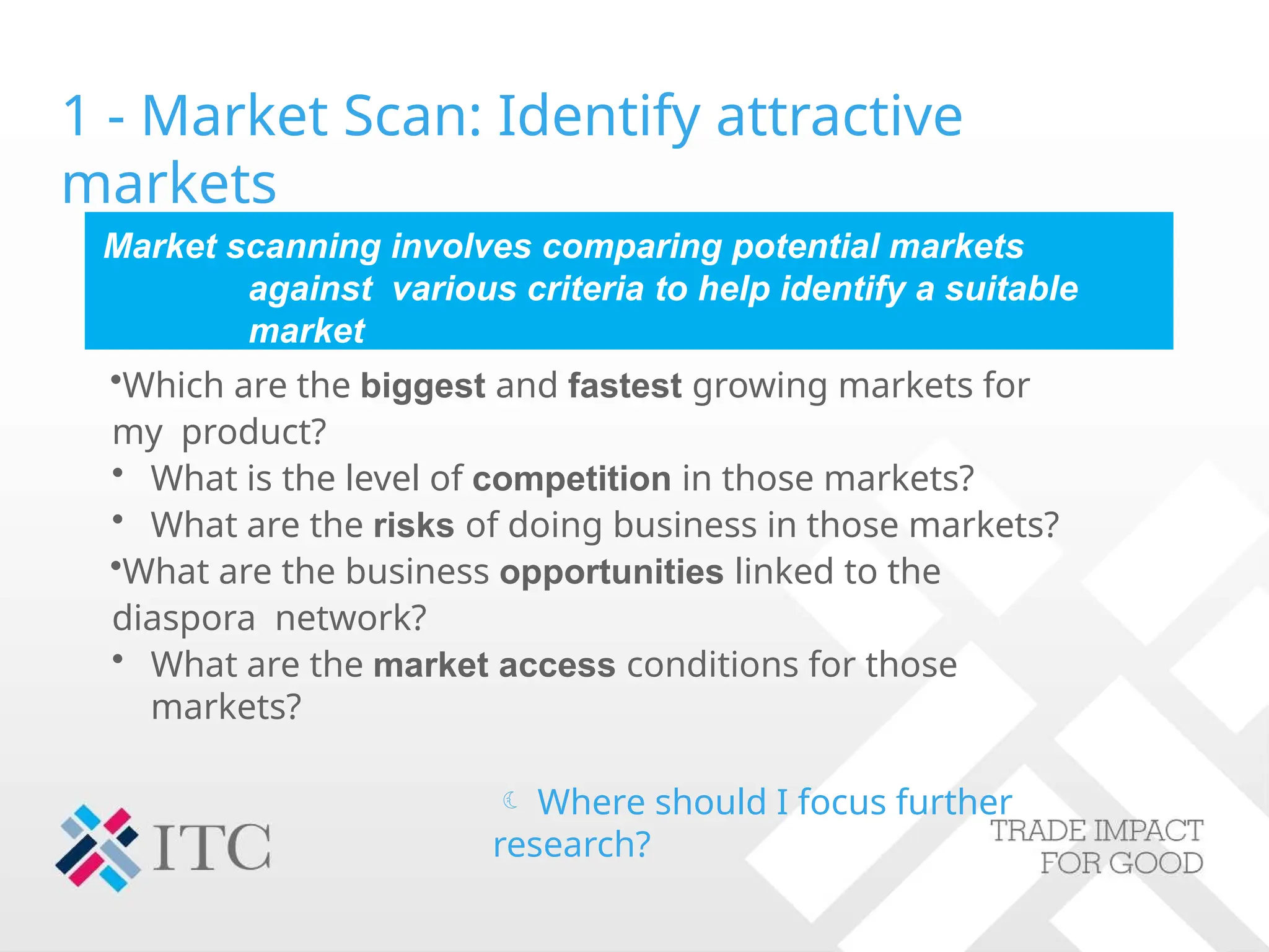 1 - Market Scan: Identify attractive
markets
Market scanning involves comparing potential markets
against various criteria to help identify a suitable
market
•Which are the biggest and fastest growing markets for
my product?
• What is the level of competition in those markets?
• What are the risks of doing business in those markets?
•What are the business opportunities linked to the
diaspora network?
• What are the market access conditions for those
markets?
 Where should I focus further
research?
 