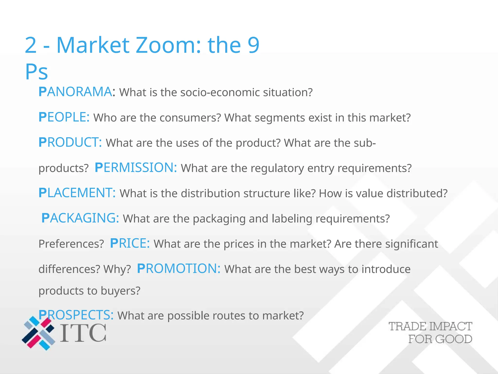 2 - Market Zoom: the 9
Ps
PANORAMA: What is the socio-economic situation?
PEOPLE: Who are the consumers? What segments exist in this market?
PRODUCT: What are the uses of the product? What are the sub-
products? PERMISSION: What are the regulatory entry requirements?
PLACEMENT: What is the distribution structure like? How is value distributed?
PACKAGING: What are the packaging and labeling requirements?
Preferences? PRICE: What are the prices in the market? Are there significant
differences? Why? PROMOTION: What are the best ways to introduce
products to buyers?
PROSPECTS: What are possible routes to market?
 