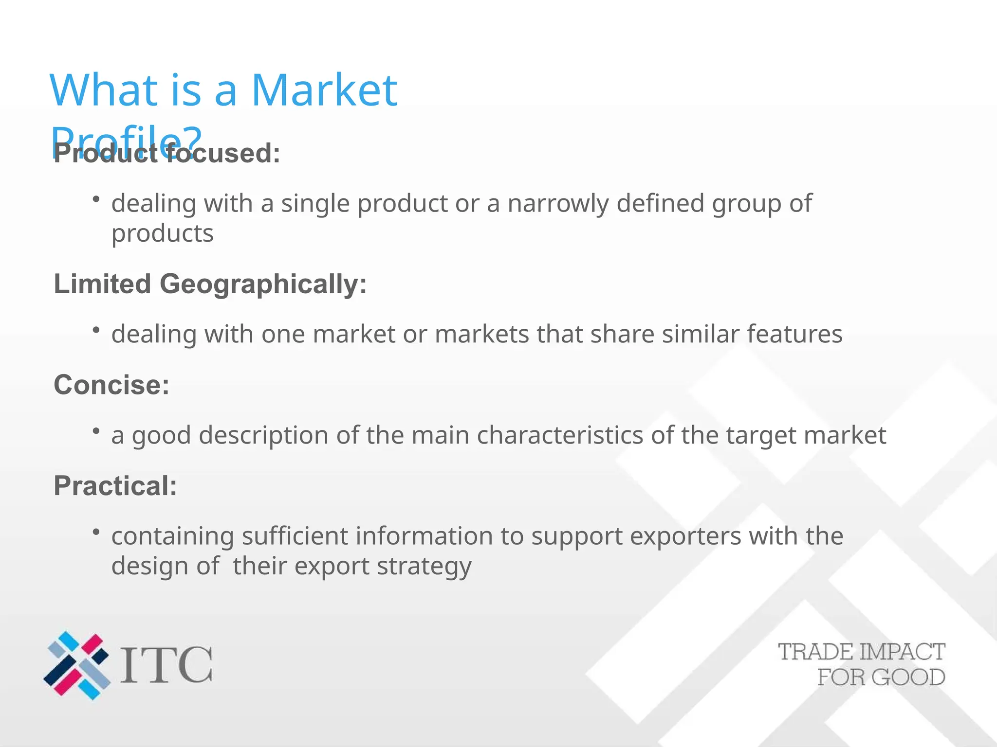 What is a Market
Profile?
Product focused:
• dealing with a single product or a narrowly defined group of
products
Limited Geographically:
• dealing with one market or markets that share similar features
Concise:
• a good description of the main characteristics of the target market
Practical:
• containing sufficient information to support exporters with the
design of their export strategy
 