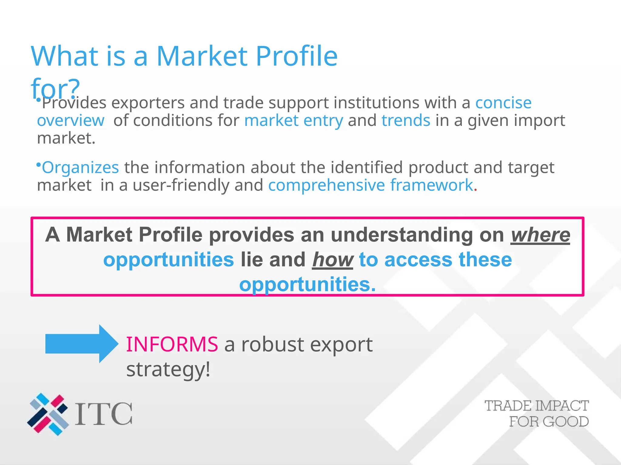 A Market Profile provides an understanding on where
opportunities lie and how to access these
opportunities.
•Provides exporters and trade support institutions with a concise
overview of conditions for market entry and trends in a given import
market.
•Organizes the information about the identified product and target
market in a user-friendly and comprehensive framework.
What is a Market Profile
for?
INFORMS a robust export
strategy!
 