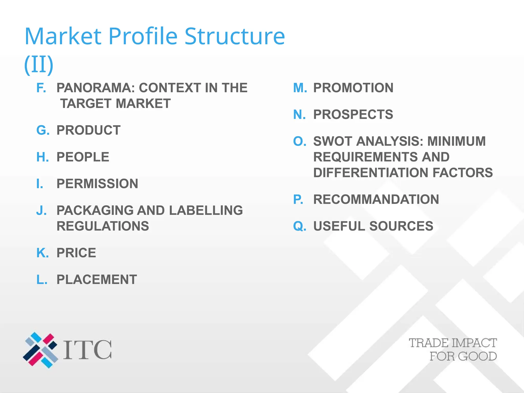 Market Profile Structure
(II)
F. PANORAMA: CONTEXT IN THE
TARGET MARKET
G. PRODUCT
H. PEOPLE
I. PERMISSION
J. PACKAGING AND LABELLING
REGULATIONS
K. PRICE
L. PLACEMENT
M. PROMOTION
N. PROSPECTS
O. SWOT ANALYSIS: MINIMUM
REQUIREMENTS AND
DIFFERENTIATION FACTORS
P. RECOMMANDATION
Q. USEFUL SOURCES
 