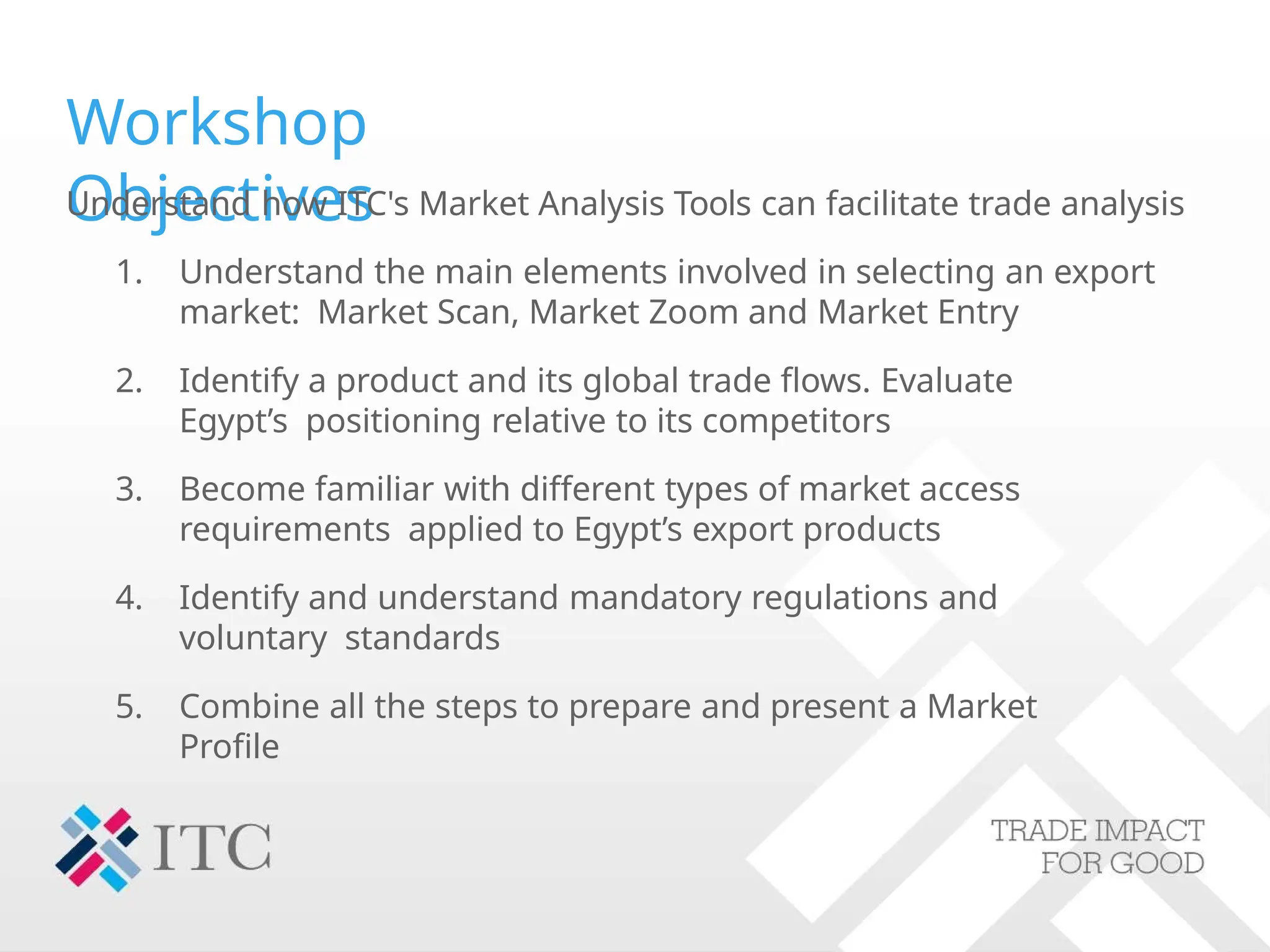 Workshop
Objectives
Understand how ITC's Market Analysis Tools can facilitate trade analysis
1. Understand the main elements involved in selecting an export
market: Market Scan, Market Zoom and Market Entry
2. Identify a product and its global trade flows. Evaluate
Egypt’s positioning relative to its competitors
3. Become familiar with different types of market access
requirements applied to Egypt’s export products
4. Identify and understand mandatory regulations and
voluntary standards
5. Combine all the steps to prepare and present a Market
Profile
 