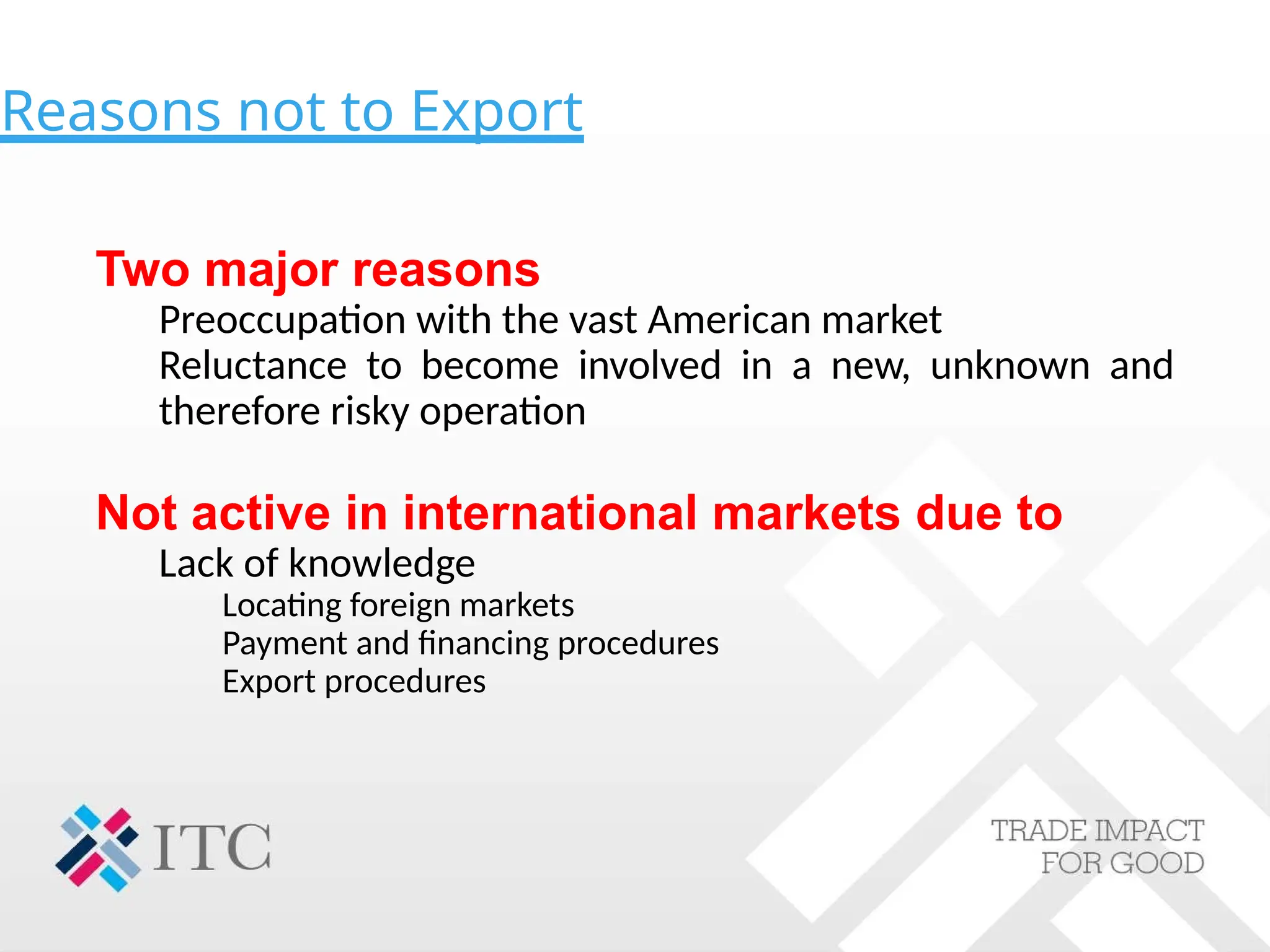 Reasons not to Export
Two major reasons
Preoccupation with the vast American market
Reluctance to become involved in a new, unknown and
therefore risky operation
Not active in international markets due to
Lack of knowledge
Locating foreign markets
Payment and financing procedures
Export procedures
 