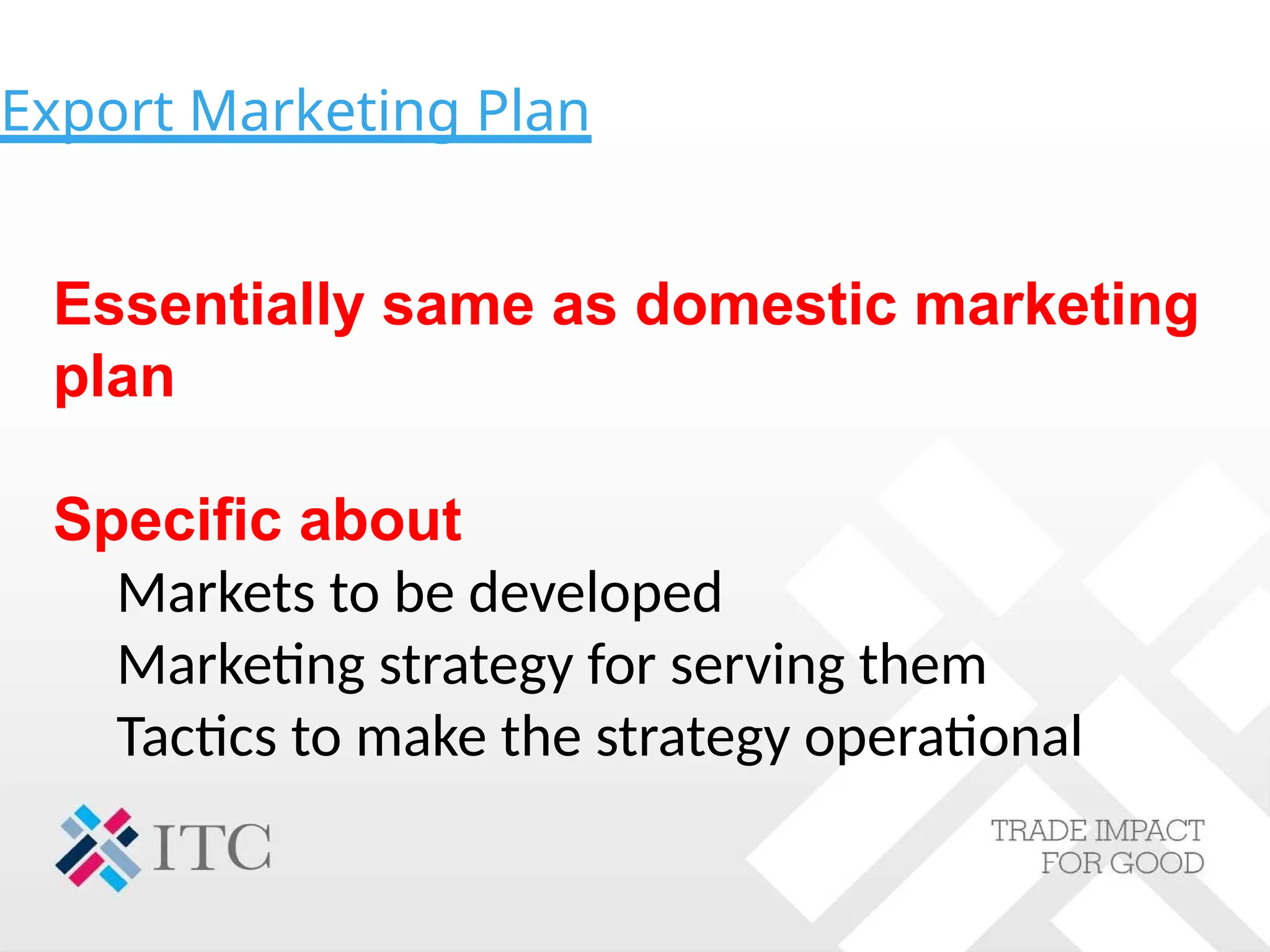 Export Marketing Plan
Essentially same as domestic marketing
plan
Specific about
Markets to be developed
Marketing strategy for serving them
Tactics to make the strategy operational
 