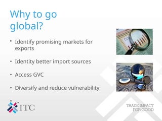 Why to go
global?
• Identify promising markets for
exports
• Identity better import sources
• Access GVC
• Diversify and reduce vulnerability
• …
 