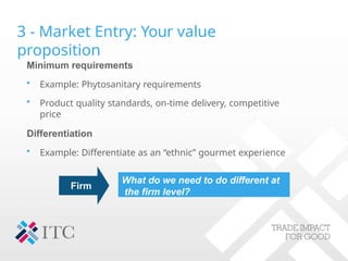 3 - Market Entry: Your value
proposition
Minimum requirements
• Example: Phytosanitary requirements
• Product quality standards, on-time delivery, competitive
price
Differentiation
• Example: Differentiate as an “ethnic” gourmet experience
Firm
What do we need to do different at
the firm level?
 