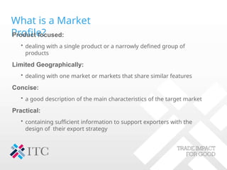 What is a Market
Profile?
Product focused:
• dealing with a single product or a narrowly defined group of
products
Limited Geographically:
• dealing with one market or markets that share similar features
Concise:
• a good description of the main characteristics of the target market
Practical:
• containing sufficient information to support exporters with the
design of their export strategy
 