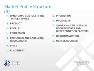 Market Profile Structure
(II)
F. PANORAMA: CONTEXT IN THE
TARGET MARKET
G. PRODUCT
H. PEOPLE
I. PERMISSION
J. PACKAGING AND LABELLING
REGULATIONS
K. PRICE
L. PLACEMENT
M. PROMOTION
N. PROSPECTS
O. SWOT ANALYSIS: MINIMUM
REQUIREMENTS AND
DIFFERENTIATION FACTORS
P. RECOMMANDATION
Q. USEFUL SOURCES
 