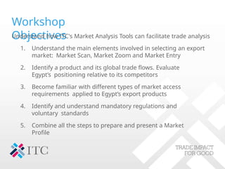 Workshop
Objectives
Understand how ITC's Market Analysis Tools can facilitate trade analysis
1. Understand the main elements involved in selecting an export
market: Market Scan, Market Zoom and Market Entry
2. Identify a product and its global trade flows. Evaluate
Egypt’s positioning relative to its competitors
3. Become familiar with different types of market access
requirements applied to Egypt’s export products
4. Identify and understand mandatory regulations and
voluntary standards
5. Combine all the steps to prepare and present a Market
Profile
 
