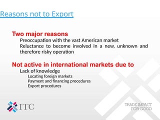 Reasons not to Export
Two major reasons
Preoccupation with the vast American market
Reluctance to become involved in a new, unknown and
therefore risky operation
Not active in international markets due to
Lack of knowledge
Locating foreign markets
Payment and financing procedures
Export procedures
 