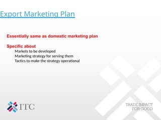 Export Marketing Plan
Essentially same as domestic marketing plan
Specific about
Markets to be developed
Marketing strategy for serving them
Tactics to make the strategy operational
 