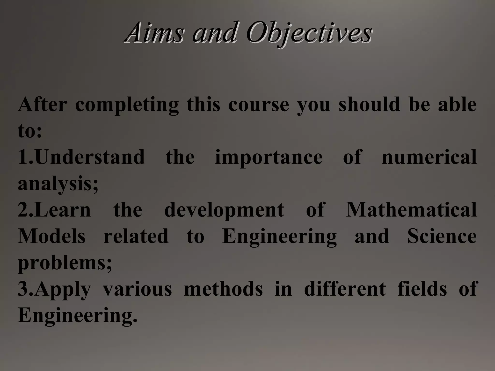 Aims and ObjectivesAims and Objectives
After completing this course you should be able
to:
1.Understand the importance of numerical
analysis;
2.Learn the development of Mathematical
Models related to Engineering and Science
problems;
3.Apply various methods in different fields of
Engineering.
 