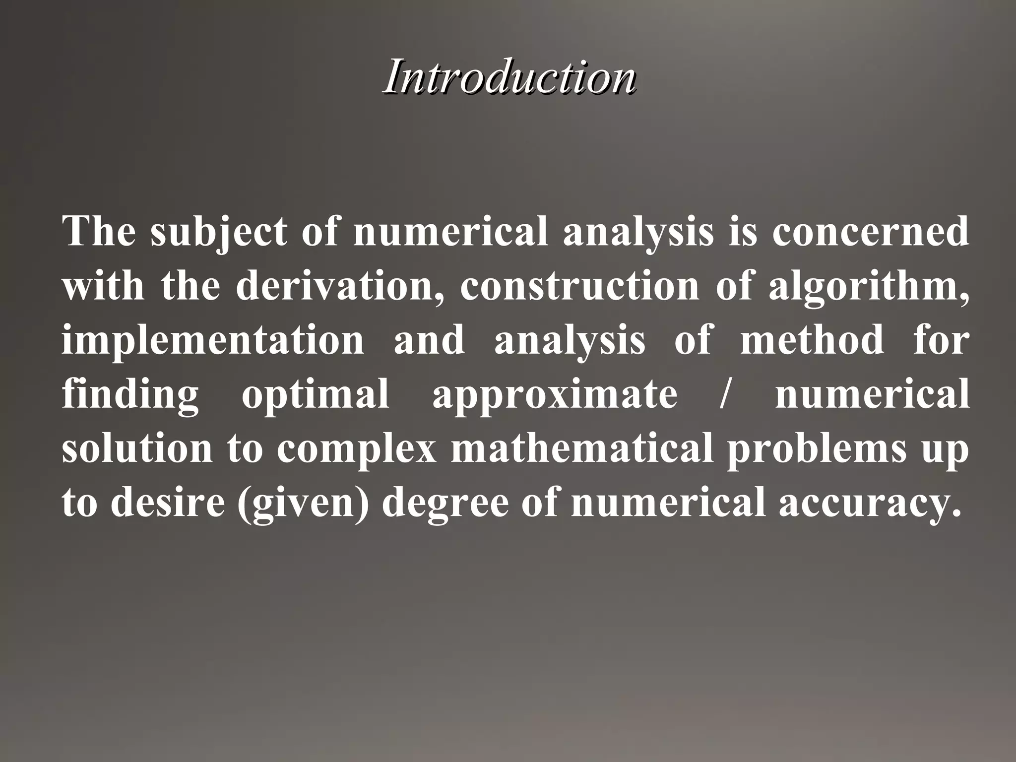 IntroductionIntroduction
The subject of numerical analysis is concerned
with the derivation, construction of algorithm,
implementation and analysis of method for
finding optimal approximate / numerical
solution to complex mathematical problems up
to desire (given) degree of numerical accuracy.
 