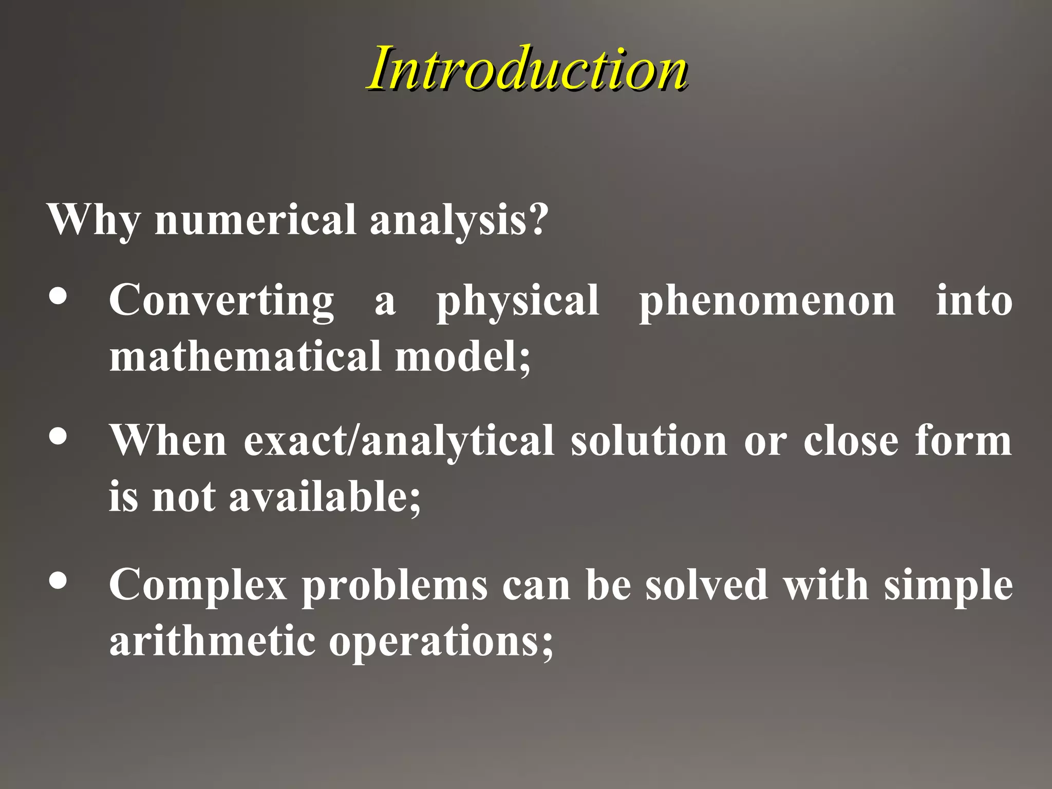 IntroductionIntroduction
Why numerical analysis?
• Converting a physical phenomenon into
mathematical model;
• When exact/analytical solution or close form
is not available;
• Complex problems can be solved with simple
arithmetic operations;
 