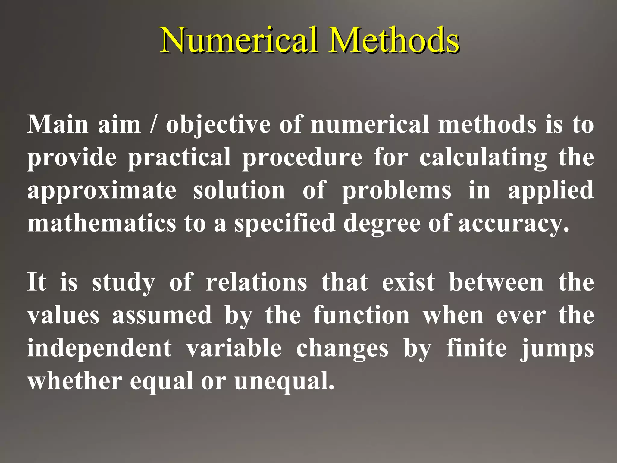Numerical MethodsNumerical Methods
Main aim / objective of numerical methods is to
provide practical procedure for calculating the
approximate solution of problems in applied
mathematics to a specified degree of accuracy.
It is study of relations that exist between the
values assumed by the function when ever the
independent variable changes by finite jumps
whether equal or unequal.
 