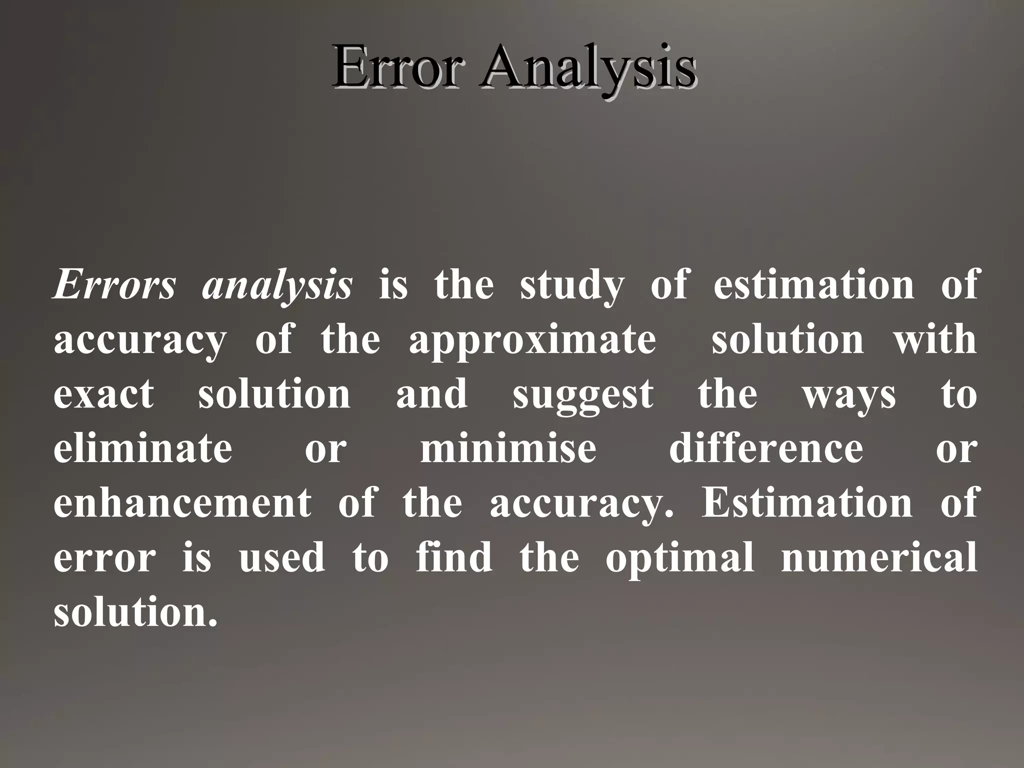 Error AnalysisError Analysis
Errors analysis is the study of estimation of
accuracy of the approximate solution with
exact solution and suggest the ways to
eliminate or minimise difference or
enhancement of the accuracy. Estimation of
error is used to find the optimal numerical
solution.
 